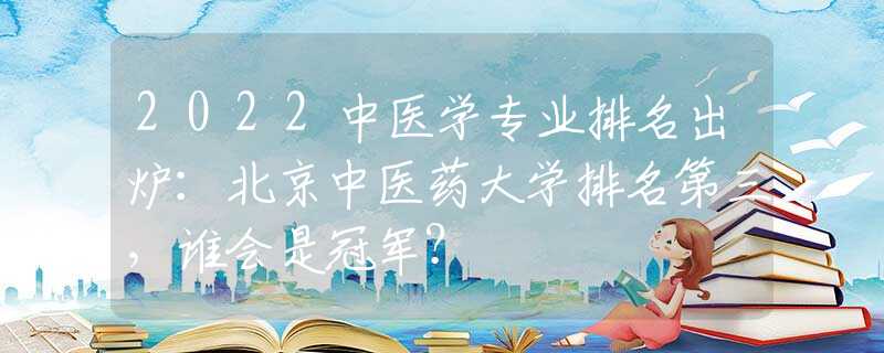 2022中醫(yī)學(xué)專業(yè)排名出爐：北京中醫(yī)藥大學(xué)排名第三，誰會是冠軍？