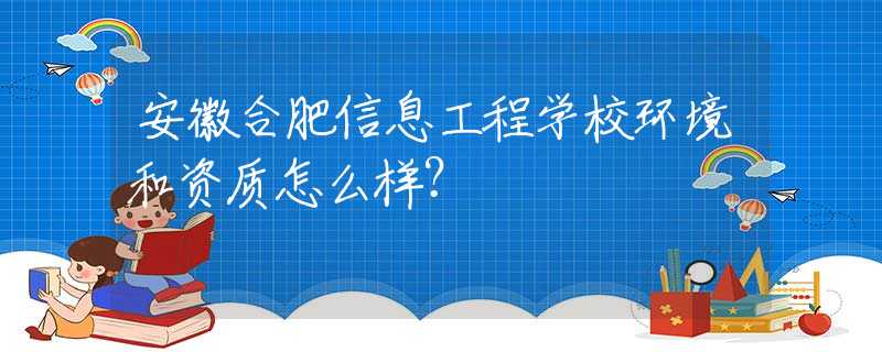 安徽合肥信息工程學(xué)校環(huán)境和資質(zhì)怎么樣？