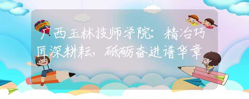 廣西玉林技師學(xué)院：精冶巧匠深耕耘，砥礪奮進(jìn)譜華章