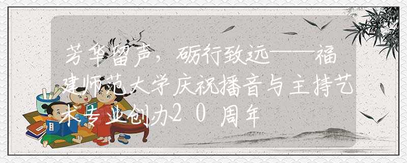 芳華留聲，礪行致遠(yuǎn)——福建師范大學(xué)慶祝播音與主持藝術(shù)專業(yè)創(chuàng)辦20周年