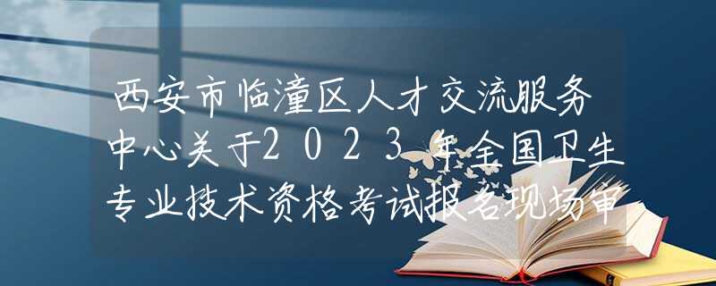 西安市臨潼區(qū)人才交流服務(wù)中心關(guān)于2023年全國衛(wèi)生專業(yè)技術(shù)資格考試報名現(xiàn)場審核的通知