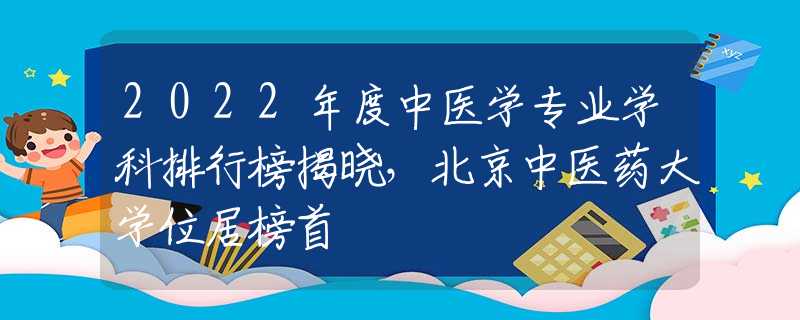 2022年度中醫(yī)學(xué)專業(yè)學(xué)科排行榜揭曉，北京中醫(yī)藥大學(xué)位居榜首