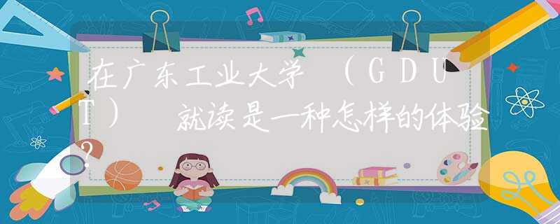 在廣東工業(yè)大學 (GDUT) 就讀是一種怎樣的體驗？