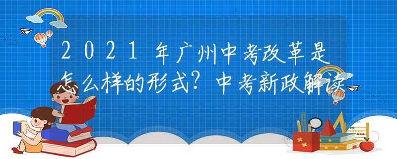 2021年廣州中考改革是怎么樣的形式？中考新政解讀