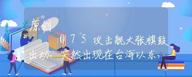 原創(chuàng)
            075攻擊艦大張旗鼓出動，突然出現(xiàn)在臺海以東，有些人要瑟瑟發(fā)抖了