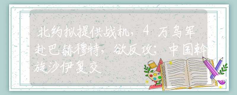 北約擬提供戰(zhàn)機(jī)，4萬烏軍赴巴赫穆特，欲反攻；中國斡旋沙伊復(fù)交