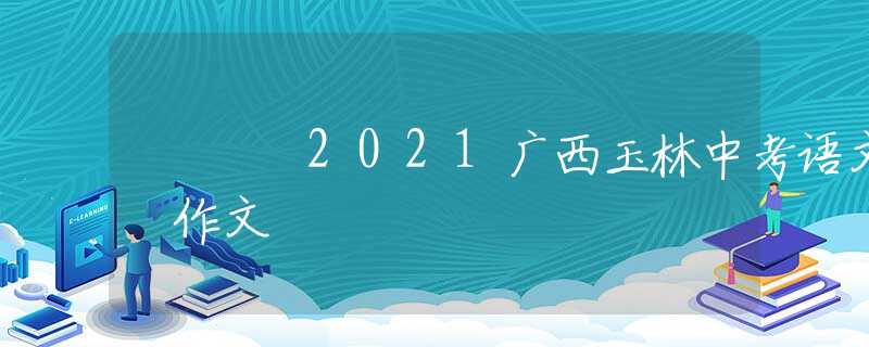 2021廣西玉林中考語(yǔ)文 作文