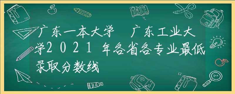 廣東一本大學 廣東工業(yè)大學2021年各省各專業(yè)最低錄取分數(shù)線