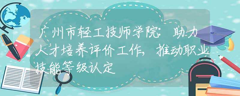 廣州市輕工技師學(xué)院:助力人才培養(yǎng)評價工作,推動職業(yè)技能等級認(rèn)定
