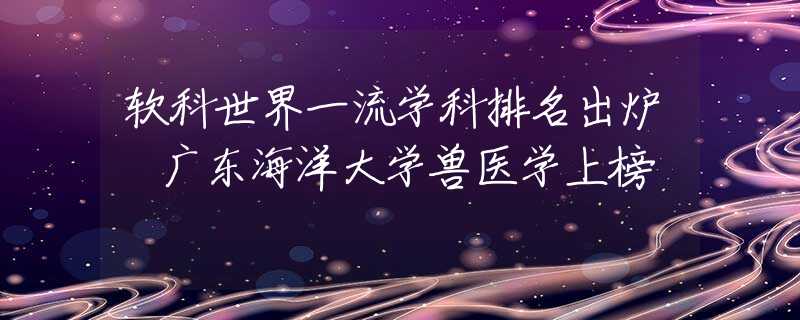 軟科世界一流學科排名出爐 廣東海洋大學獸醫(yī)學上榜