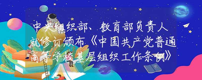 中央組織部、教育部負(fù)責(zé)人就修訂頒布《中國共產(chǎn)黨普通高等學(xué)?；鶎咏M織工作條例》答記者問