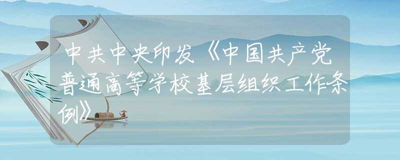 中共中央印發(fā)《中國(guó)共產(chǎn)黨普通高等學(xué)?；鶎咏M織工作條例》