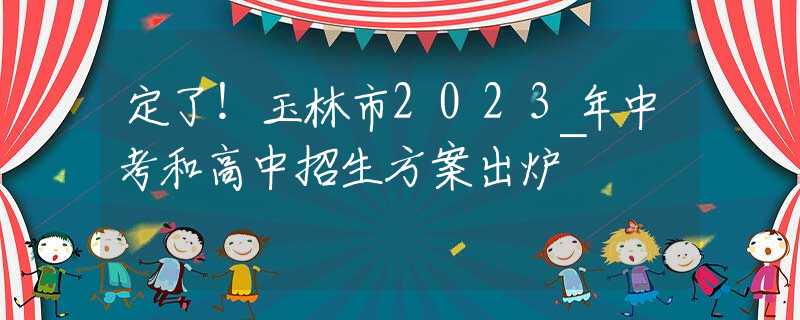 定了！玉林市2023年中考和高中招生方案出爐~