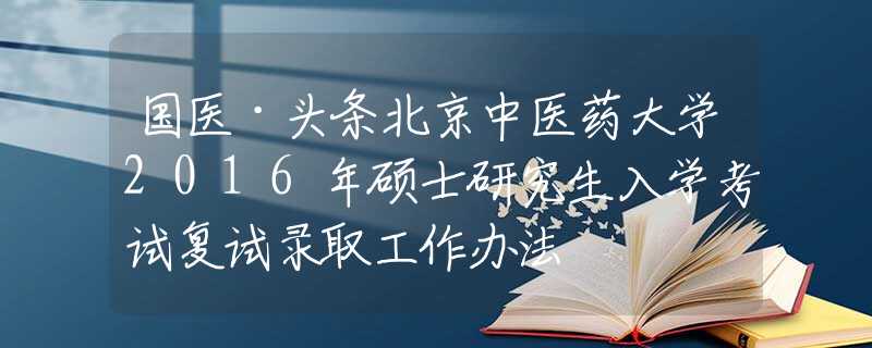 國(guó)醫(yī)·頭條北京中醫(yī)藥大學(xué)2016年碩士研究生入學(xué)考試復(fù)試錄取工作辦法