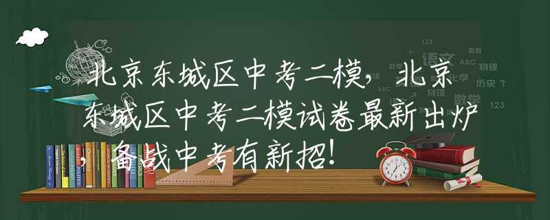 北京東城區(qū)中考二模，北京東城區(qū)中考二模試卷最新出爐，備戰(zhàn)中考有新招！
