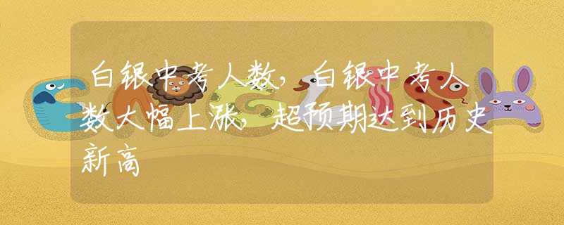 白銀中考人數(shù)，白銀中考人數(shù)大幅上漲，超預(yù)期達到歷史新高