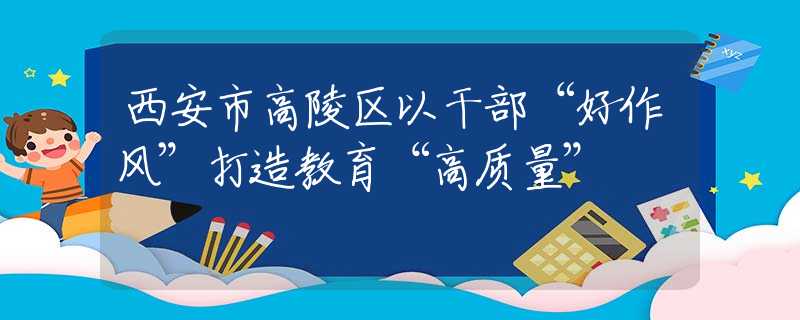 西安市高陵區(qū)以干部“好作風(fēng)”打造教育“高質(zhì)量”