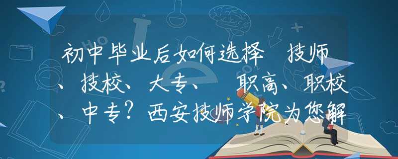 初中畢業(yè)后如何選擇 技師、技校、大專、?職高、職校、中專？西安技師學院為您解惑！
