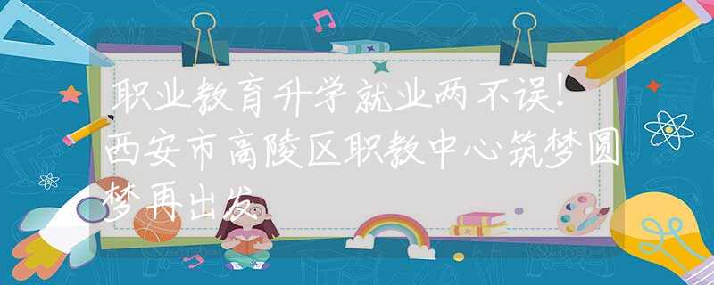 職業(yè)教育升學就業(yè)兩不誤！西安市高陵區(qū)職教中心筑夢圓夢再出發(fā)