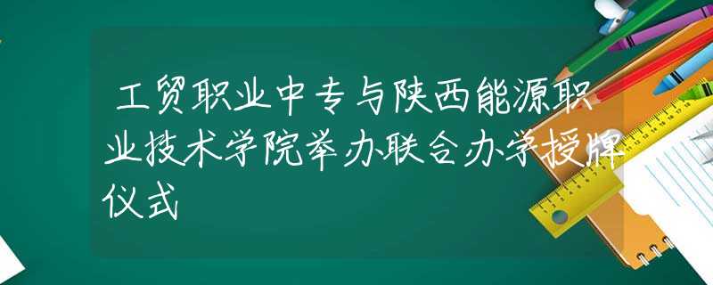 工貿(mào)職業(yè)中專與陜西能源職業(yè)技術(shù)學(xué)院舉辦聯(lián)合辦學(xué)授牌儀式