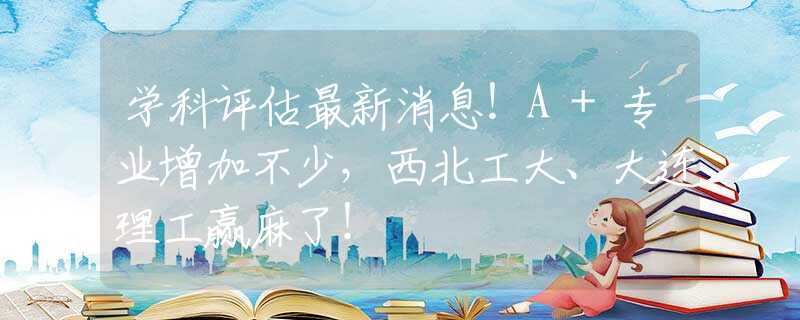 學(xué)科評(píng)估最新消息！A+專業(yè)增加不少，西北工大、大連理工贏麻了！