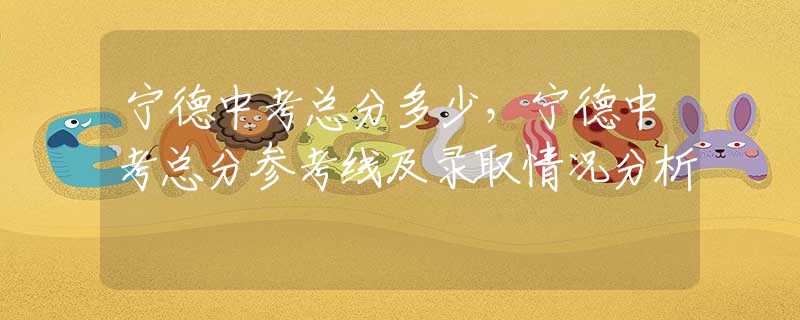 寧德中考總分多少，寧德中考總分參考線及錄取情況分析