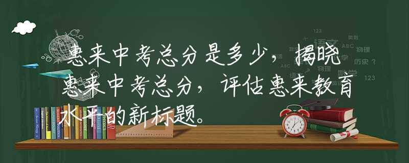 惠來中考總分是多少，揭曉惠來中考總分，評估惠來教育水平的新標(biāo)題。