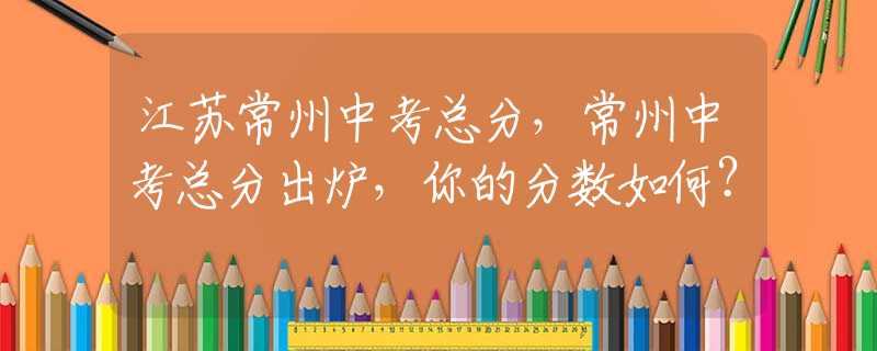 江蘇常州中考總分，常州中考總分出爐，你的分數(shù)如何？