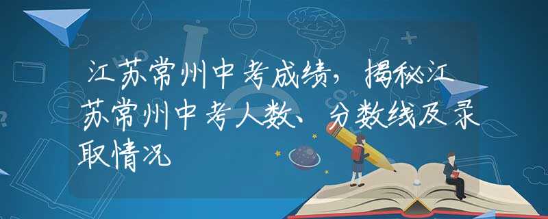 江蘇常州中考成績，揭秘江蘇常州中考人數(shù)、分數(shù)線及錄取情況
