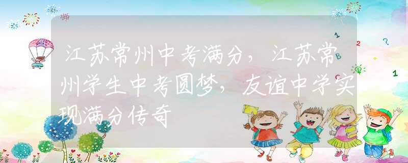 江蘇常州中考滿分，江蘇常州學(xué)生中考圓夢，友誼中學(xué)實(shí)現(xiàn)滿分傳奇