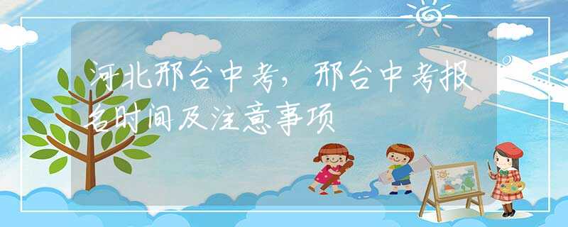 河北邢臺(tái)中考，邢臺(tái)中考報(bào)名時(shí)間及注意事項(xiàng)