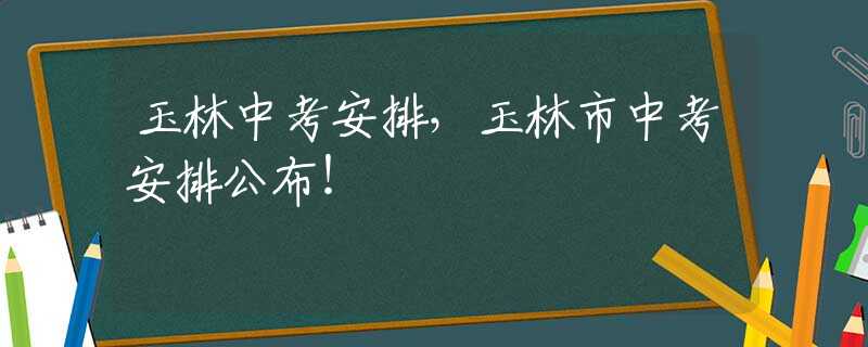 玉林中考安排，玉林市中考安排公布！