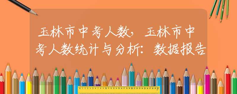 玉林市中考人數(shù)，玉林市中考人數(shù)統(tǒng)計(jì)與分析：數(shù)據(jù)報(bào)告