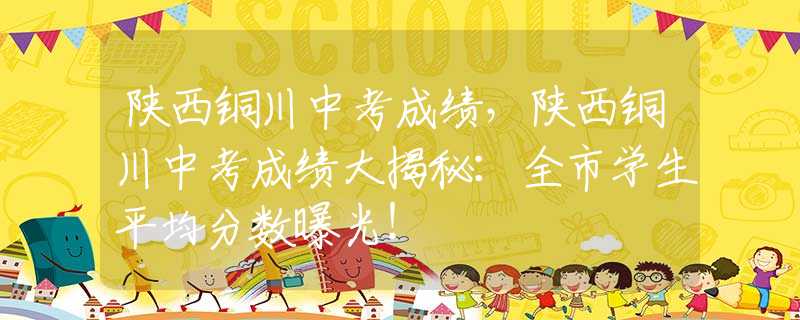 陜西銅川中考成績，陜西銅川中考成績大揭秘：全市學(xué)生平均分?jǐn)?shù)曝光！