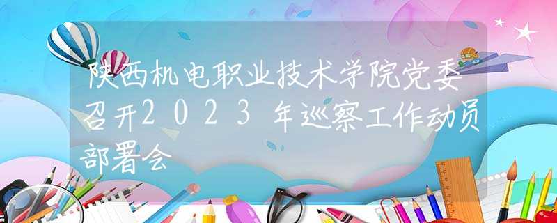 陜西機電職業(yè)技術(shù)學(xué)院黨委召開2023年巡察工作動員部署會