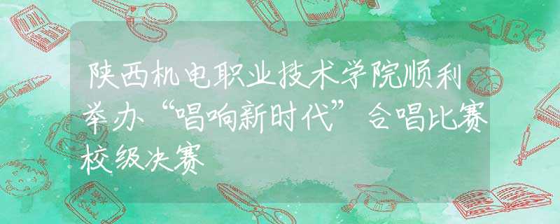陜西機(jī)電職業(yè)技術(shù)學(xué)院順利舉辦“唱響新時代”合唱比賽校級決賽