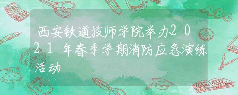 西安鐵道技師學院舉辦2021年春季學期消防應急演練活動