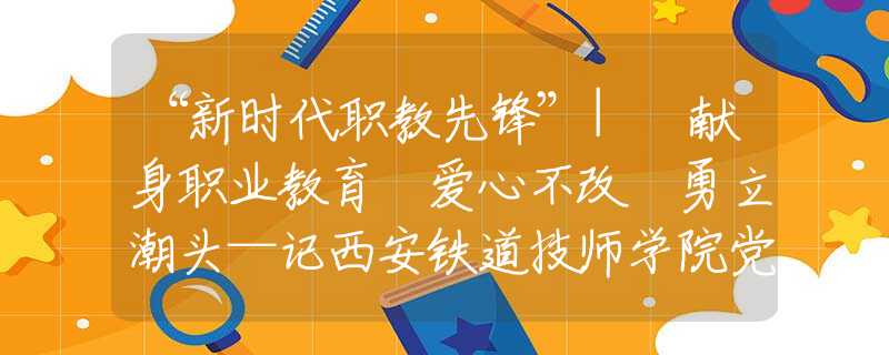 “新時(shí)代職教先鋒”| 獻(xiàn)身職業(yè)教育 愛心不改 勇立潮頭—記西安鐵道技師學(xué)院黨總支書記、院長蔡建林