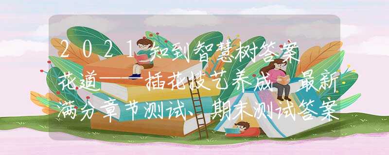 2021知到智慧樹答案 花道——插花技藝養(yǎng)成 最新滿分章節(jié)測試、期末測試答案