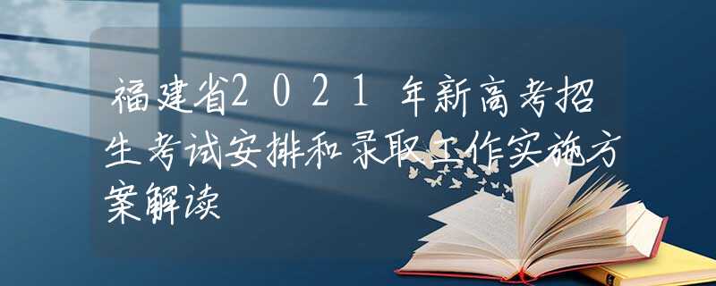 福建省2021年新高考招生考試安排和錄取工作實施方案解讀