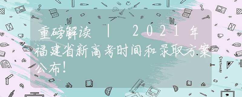 重磅解讀 | 2021年福建省新高考時間和錄取方案公布！