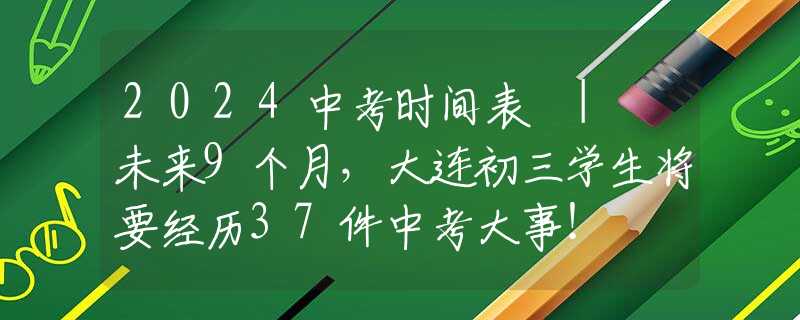 2024中考時間表 | 未來9個月，大連初三學生將要經歷37件中考大事！