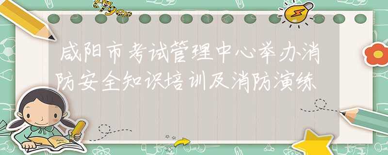 咸陽市考試管理中心舉辦消防安全知識培訓及消防演練