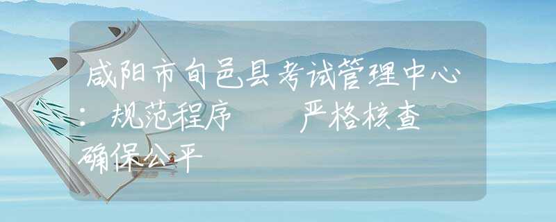 咸陽市旬邑縣考試管理中心：規(guī)范程序  嚴(yán)格核查  確保公平