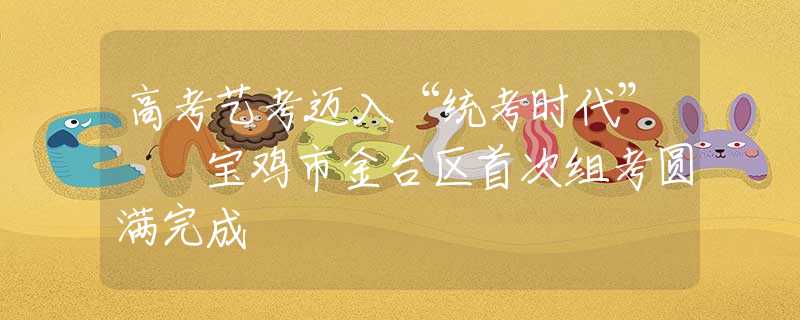 高考藝考邁入“統(tǒng)考時(shí)代”  寶雞市金臺(tái)區(qū)首次組考圓滿完成