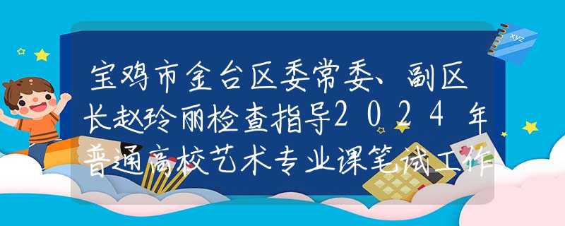 寶雞市金臺區(qū)委常委、副區(qū)長趙玲麗檢查指導(dǎo)2024年普通高校藝術(shù)專業(yè)課筆試工作
