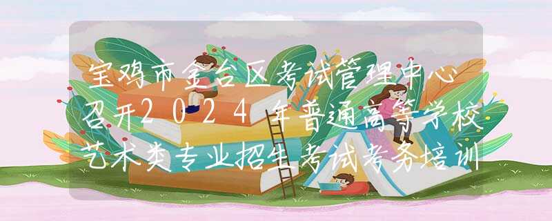 寶雞市金臺區(qū)考試管理中心召開2024年普通高等學(xué)校藝術(shù)類專業(yè)招生考試考務(wù)培訓(xùn)會