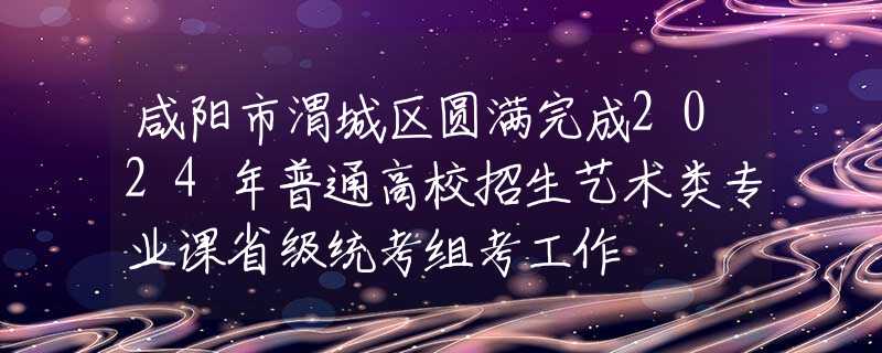 咸陽市渭城區(qū)圓滿完成2024年普通高校招生藝術(shù)類專業(yè)課省級統(tǒng)考組考工作