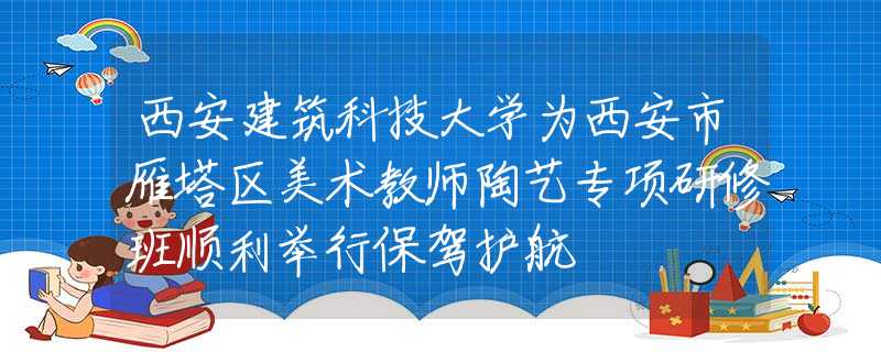 西安建筑科技大學(xué)為西安市雁塔區(qū)美術(shù)教師陶藝專項(xiàng)研修班順利舉行保駕護(hù)航
