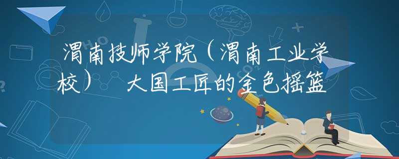 渭南技師學(xué)院（渭南工業(yè)學(xué)校） 大國(guó)工匠的金色搖籃
